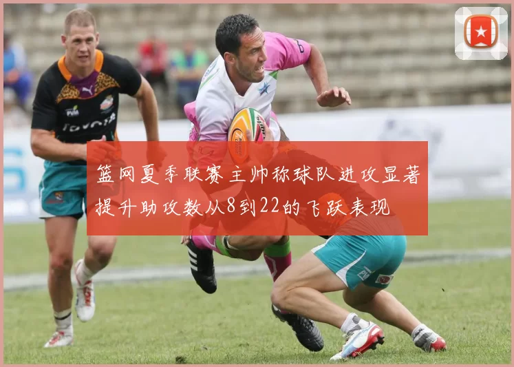 篮网夏季联赛主帅称球队进攻显著提升助攻数从8到22的飞跃表现