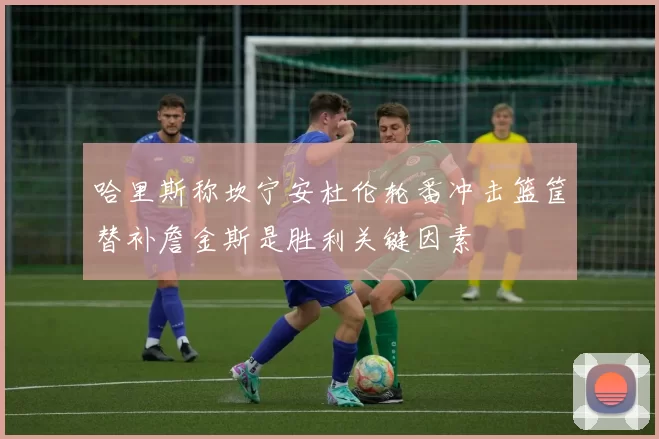 哈里斯称坎宁安杜伦轮番冲击篮筐替补詹金斯是胜利关键因素