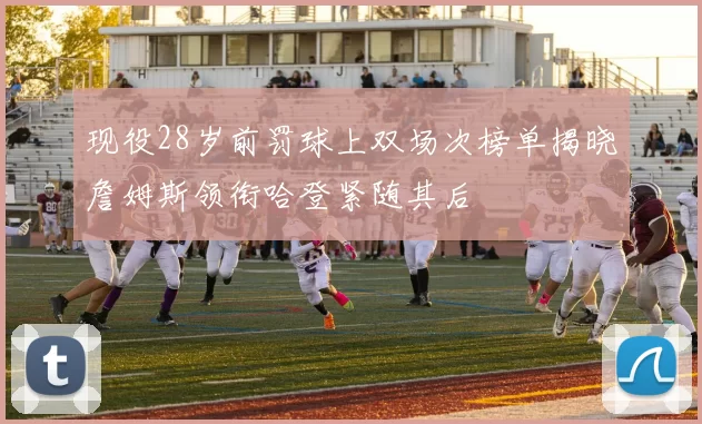 现役28岁前罚球上双场次榜单揭晓詹姆斯领衔哈登紧随其后
