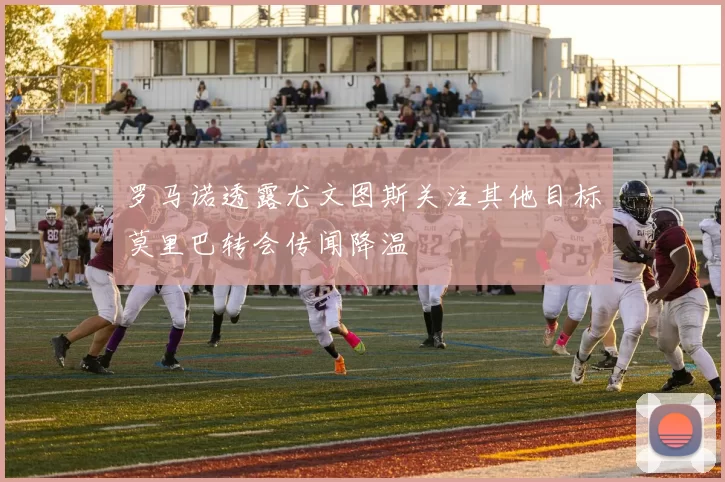 罗马诺透露尤文图斯关注其他目标莫里巴转会传闻降温
