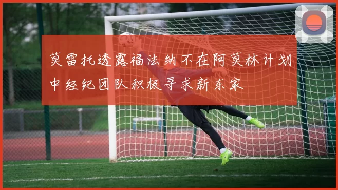 莫雷托透露福法纳不在阿莫林计划中经纪团队积极寻求新东家