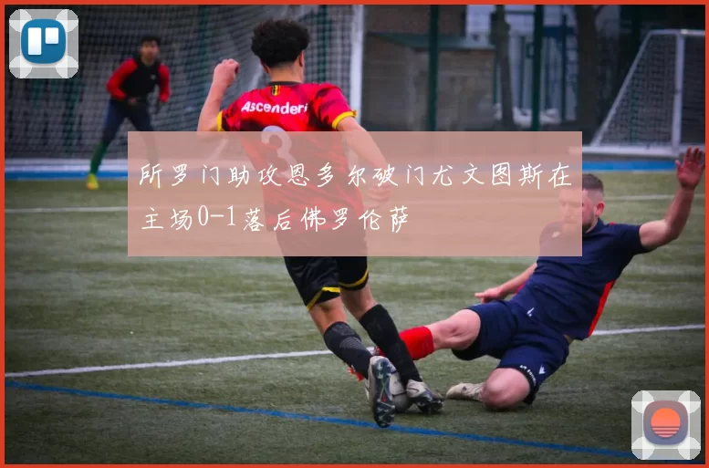 所罗门助攻恩多尔破门尤文图斯在主场0-1落后佛罗伦萨