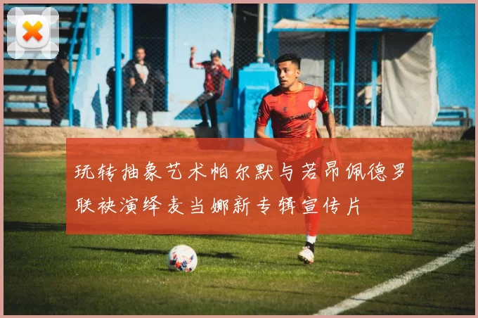 玩转抽象艺术帕尔默与若昂佩德罗联袂演绎麦当娜新专辑宣传片