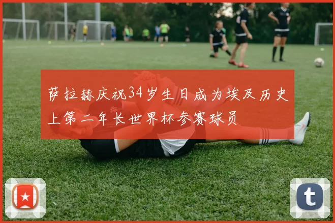 萨拉赫庆祝34岁生日成为埃及历史上第二年长世界杯参赛球员
