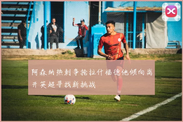 阿森纳热刺争抢拉什福德他倾向离开英超寻找新挑战