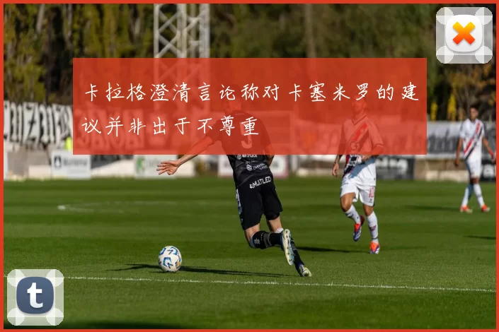 卡拉格澄清言论称对卡塞米罗的建议并非出于不尊重