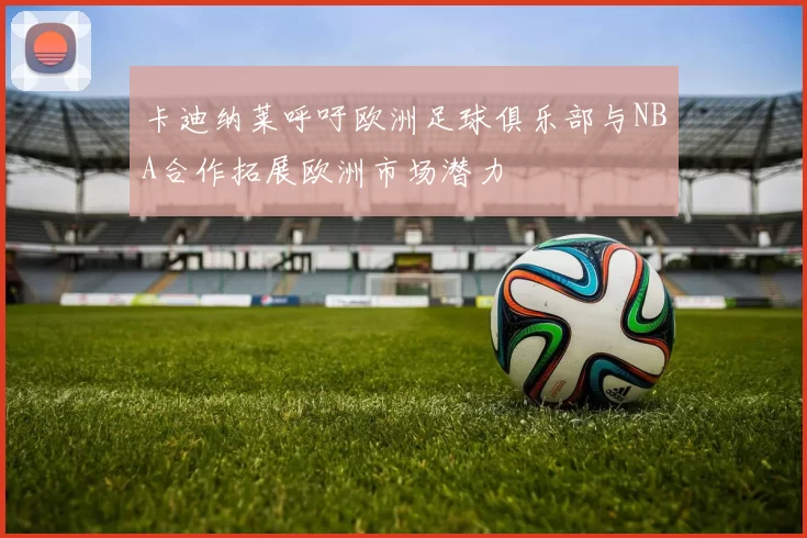 卡迪纳莱呼吁欧洲足球俱乐部与NBA合作拓展欧洲市场潜力