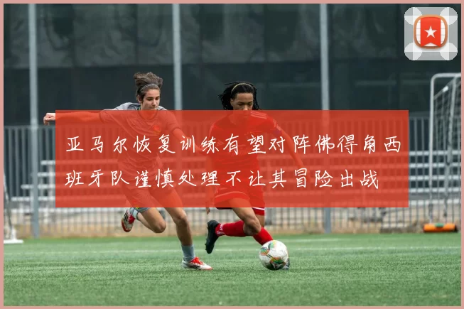 亚马尔恢复训练有望对阵佛得角西班牙队谨慎处理不让其冒险出战