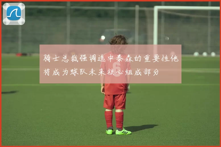 骑士总裁强调选中泰森的重要性他将成为球队未来核心组成部分
