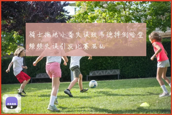 骑士拖地小哥失误致韦德摔倒哈登频频失误引发比赛混乱