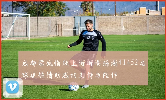 成都蓉城惜败上海海港感谢41452名球迷热情助威的支持与陪伴