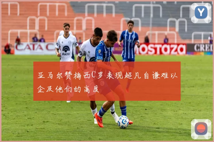 亚马尔赞梅西C罗表现超凡自谦难以企及他们的高度