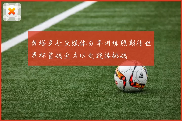劳塔罗社交媒体分享训练照期待世界杯首战全力以赴迎接挑战