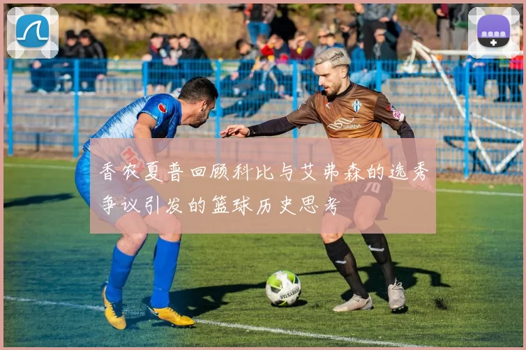 香农夏普回顾科比与艾弗森的选秀争议引发的篮球历史思考