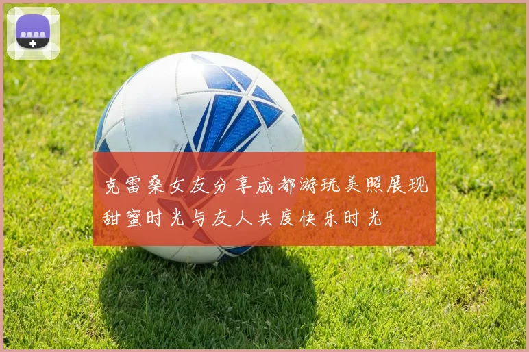 克雷桑女友分享成都游玩美照展现甜蜜时光与友人共度快乐时光