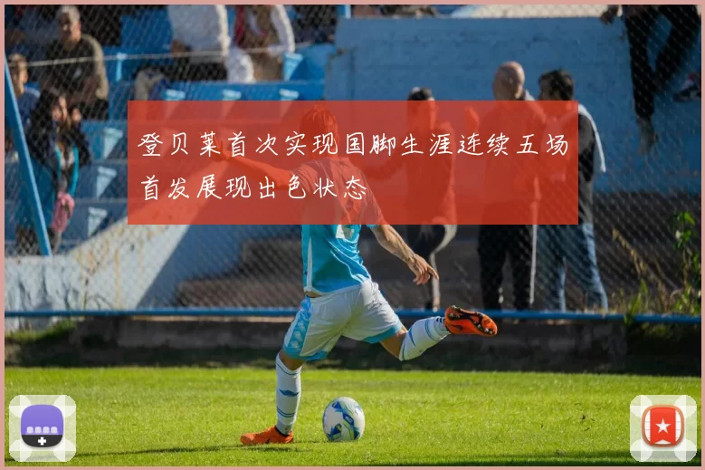 登贝莱首次实现国脚生涯连续五场首发展现出色状态