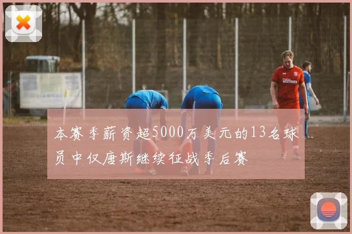 本赛季薪资超5000万美元的13名球员中仅唐斯继续征战季后赛