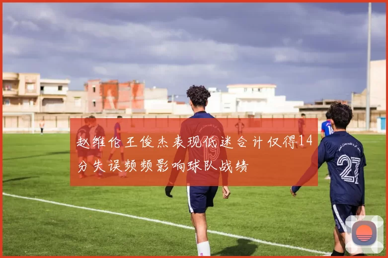 赵维伦王俊杰表现低迷合计仅得14分失误频频影响球队战绩