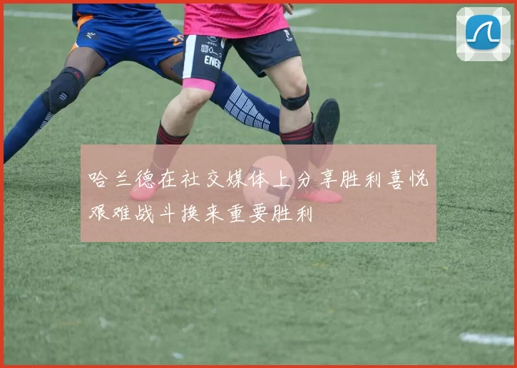 哈兰德在社交媒体上分享胜利喜悦艰难战斗换来重要胜利