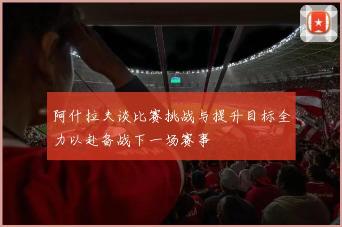 阿什拉夫谈比赛挑战与提升目标全力以赴备战下一场赛事