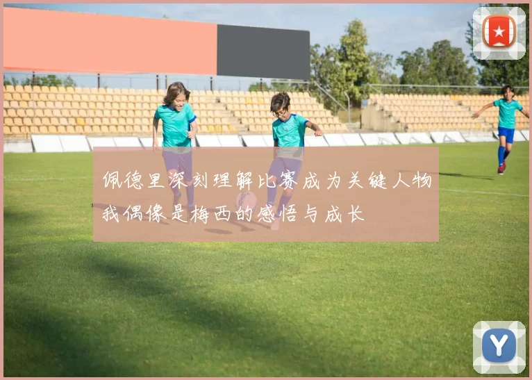 佩德里深刻理解比赛成为关键人物我偶像是梅西的感悟与成长