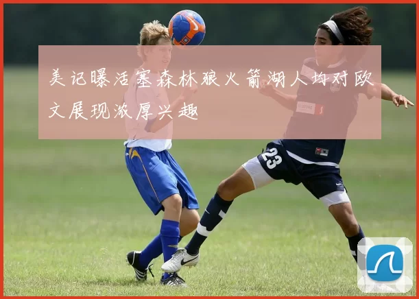 美记曝活塞森林狼火箭湖人均对欧文展现浓厚兴趣