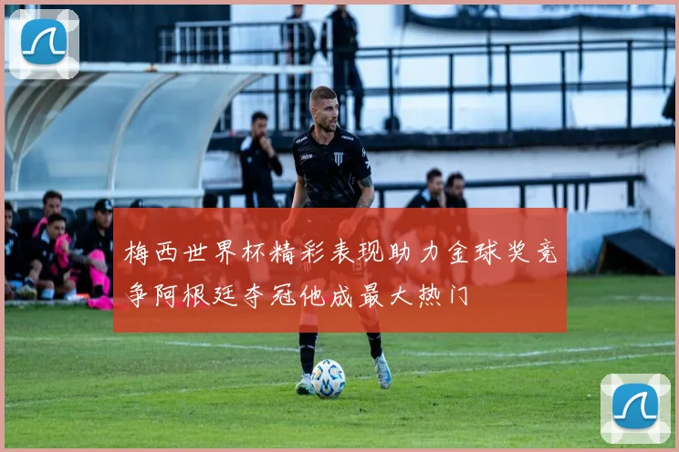 梅西世界杯精彩表现助力金球奖竞争阿根廷夺冠他成最大热门
