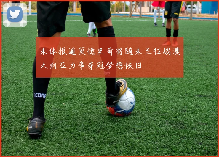 米体报道莫德里奇将随米兰征战澳大利亚力争夺冠梦想依旧